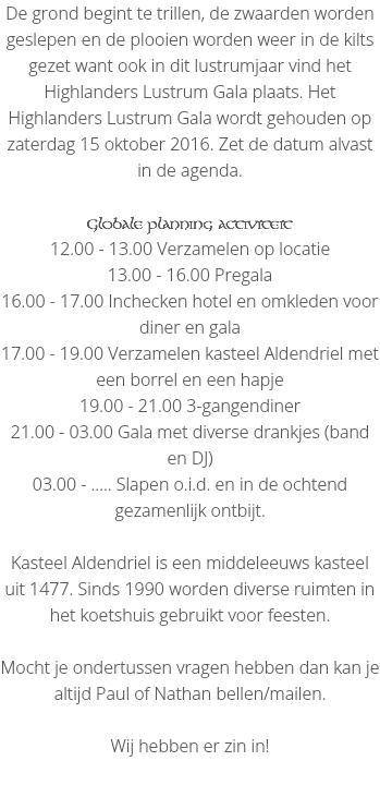 De grond begint te trillen, de zwaarden worden geslepen en de plooien worden weer in de kilts gezet want ook in dit lustrumjaar vind het Highlanders Lustrum Gala plaats. Het Highlanders Lustrum Gala wordt gehouden op zaterdag 15 oktober 2016. Zet de datum alvast in de agenda. Globale planning activiteit
12.00 - 13.00 Verzamelen op locatie
13.00 - 16.00 Pregala
16.00 - 17.00 Inchecken hotel en omkleden voor diner en gala
17.00 - 19.00 Verzamelen kasteel Aldendriel met een borrel en een hapje
19.00 - 21.00 3-gangendiner
21.00 - 03.00 Gala met diverse drankjes (band en DJ)
03.00 - ….. Slapen o.i.d. en in de ochtend gezamenlijk ontbijt. Kasteel Aldendriel is een middeleeuws kasteel uit 1477. Sinds 1990 worden diverse ruimten in het koetshuis gebruikt voor feesten. Mocht je ondertussen vragen hebben dan kan je altijd Paul of Nathan bellen/mailen. Wij hebben er zin in!
